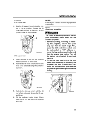 Page 75 
Maintenance 
69 
4. Use the tilt support lever to lock the mo-
tor in the up position. Operate the tilt
down switch briefly so the motor is sup-
ported by the tilt support lever.
5. Check that the tilt rod and trim rods are
free of corrosion or other flaws.
6. Activate the tilt-down switch until the trim
rods have retracted completely into the
cylinders.
7. Activate the trim-up switch until the tilt
rod is fully extended. Unlock the tilt sup-
port lever.
8. Tilt the outboard motor down. Check
that the...