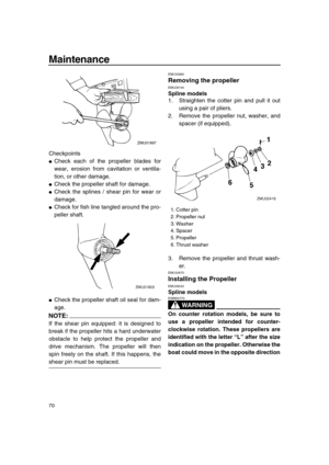 Page 76 
Maintenance 
70 
Checkpoints 
 
Check each of the propeller blades for
wear, erosion from cavitation or ventila-
tion, or other damage. 
 
Check the propeller shaft for damage. 
 
Check the splines / shear pin for wear or
damage. 
 
Check for fish line tangled around the pro-
peller shaft. 
 
Check the propeller shaft oil seal for dam-
age.
NOTE:
 
If the shear pin equipped: it is designed to
break if the propeller hits a hard underwater
obstacle to help protect the propeller and
drive mechanism....