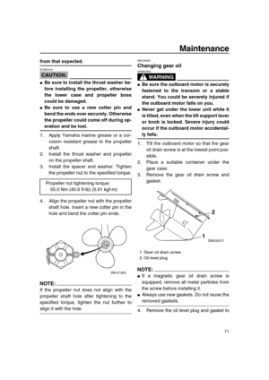 Page 77 
Maintenance 
71 
from that expected.
CAUTION:
 
ECM00340  
 
Be sure to install the thrust washer be-
fore installing the propeller, otherwise
the lower case and propeller boss
could be damaged. 
 
Be sure to use a new cotter pin and
bend the ends over securely. Otherwise
the propeller could come off during op- 
eration and be lost. 
1. Apply Yamaha marine grease or a cor-
rosion resistant grease to the propeller
shaft.
2. Install the thrust washer and propeller
on the propeller shaft.
3. Install the...