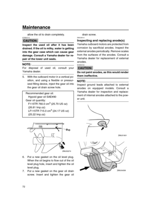 Page 78 
Maintenance 
72 
allow the oil to drain completely.
CAUTION:
 
ECM00710  
Inspect the used oil after it has been
drained. If the oil is milky, water is getting
into the gear case which can cause gear
damage. Consult a Yamaha dealer for re- 
pair of the lower unit seals.
NOTE:
 
For disposal of used oil, consult your 
Yamaha dealer.
5. With the outboard motor in a vertical po-
sition, and using a flexible or pressur-
ized filling device, inject the gear oil into
the gear oil drain screw hole.
6. Put a...