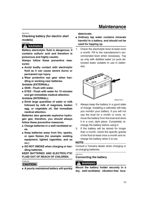 Page 79 
Maintenance 
73 
EMU29320 
Checking battery (for electric start 
models)
WARNING
 
EWM00330  
Battery electrolytic fluid is dangerous; it
contains sulfuric acid and therefore is
poisonous and highly caustic.
Always follow these preventive mea-
sures: 
 
Avoid bodily contact with electrolytic
fluid as it can cause severe burns or
permanent eye injury. 
 
Wear protective eye gear when han-
dling or working near batteries.
Antidote (EXTERNAL): 
 
SKIN - Flush with water. 
 
EYES - Flush with water for...