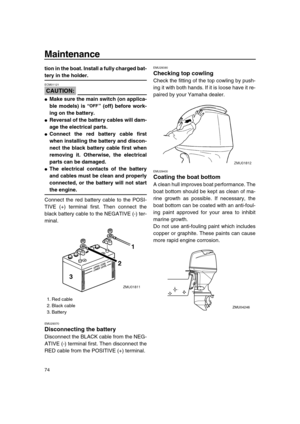 Page 80 
Maintenance 
74 
tion in the boat. Install a fully charged bat- 
tery in the holder.
CAUTION:
 
ECM01121  
 
Make sure the main switch (on applica-
ble models) is “” (off) before work-
ing on the battery. 
 
Reversal of the battery cables will dam-
age the electrical parts. 
 
Connect the red battery cable first
when installing the battery and discon-
nect the black battery cable first when
removing it. Otherwise, the electrical
parts can be damaged. 
 
The electrical contacts of the battery
and...