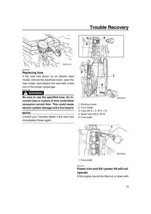 Page 85 
Trouble Recovery 
79 
EMU29480 
Replacing fuse 
If the fuse has blown on an electric start
model, remove the electrical cover, open the
fuse holder, and replace the fuse with a new
one of the proper amperage.
WARNING
 
EWM00630  
Be sure to use the specified fuse. An in-
correct fuse or a piece of wire could allow
excessive current flow. This could cause 
electric system damage and a fire hazard.
NOTE:
 
Consult your Yamaha dealer if the new fuse 
immediately blows again. 
EMU29522 
Power trim and tilt...