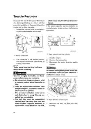 Page 86 
Trouble Recovery 
80 
the power trim and tilt / the power tilt because
of a discharged battery or a failure with the
power trim and tilt unit / the power tilt unit, the
engine can be tilted manually.
1. Loosen the manual valve screw by turn-
ing it counterclockwise until it stops.
2. Put the engine in the desired position,
then tighten the manual valve screw by
turning it clockwise. 
EMU31780 
Water separator warning indicator 
blinks while cruising
WARNING
 
EWM01500  
Gasoline is highly flammable,...