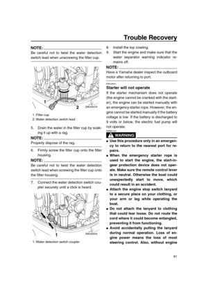 Page 87 
Trouble Recovery 
81
NOTE:
 
Be careful not to twist the water detection 
switch lead when unscrewing the filter cup.
5. Drain the water in the filter cup by soak-
ing it up with a rag.
NOTE:
 
Properly dispose of the rag.
6. Firmly screw the filter cup onto the filter
housing.
NOTE:
 
Be careful not to twist the water detection
switch lead when screwing the filter cup onto 
the filter housing.
7. Connect the water detection switch cou-
pler securely until a click is heard.8. Install the top cowling....