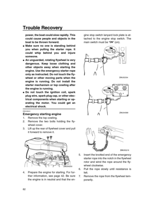 Page 88 
Trouble Recovery 
82 
power, the boat could slow rapidly. This
could cause people and objects in the
boat to be thrown forward. 
 
Make sure no one is standing behind
you when pulling the starter rope. It
could whip behind you and injure
someone. 
 
An unguarded, rotating flywheel is very
dangerous. Keep loose clothing and
other objects away when starting the
engine. Use the emergency starter rope
only as instructed. Do not touch the fly-
wheel or other moving parts when the
engine is running. Do not...