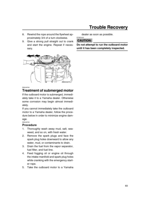 Page 89 
Trouble Recovery 
83 
8. Rewind the rope around the flywheel ap-
proximately 3/4 of a turn clockwise.
9. Give a strong pull straight out to crank
and start the engine. Repeat if neces-
sary. 
EMU29760 
Treatment of submerged motor 
If the outboard motor is submerged, immedi-
ately take it to a Yamaha dealer. Otherwise
some corrosion may begin almost immedi-
ately.
If you cannot immediately take the outboard
motor to a Yamaha dealer, follow the proce-
dure below in order to minimize engine dam-
age....