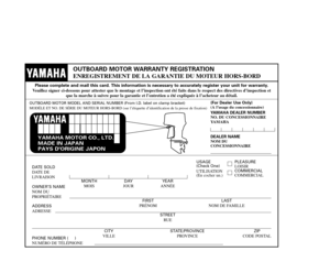 Page 97YAMAHA MOTOR CO., LTD.
MADE IN JAPAN
PAYS DORIGINE JAPON
OUTBOARD MOTOR WARRANTY REGISTRATION
ENREGISTREMENT DE LA GARANTIE DU MOTEUR HORS-BORD
Please complete and mail this card. This information is necessary to accurately register your unit for warranty.
Veuillez signer ci-dessous pour attester que le montage et l’inspection ont été faits dans le respect des directives d’inspection et 
que la marche à suivre pour la garantie et l’entretien a été expliquée à l’acheteur au détail.
OUTBOARD MOTOR MODEL...