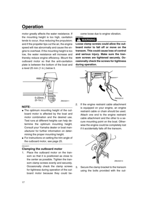 Page 22 
Operation 
17 
motor greatly affects the water resistance. If
the mounting height is too high, cavitation
tends to occur, thus reducing the propulsion;
and if the propeller tips cut the air, the engine
speed will rise abnormally and cause the en-
gine to overheat. If the mounting height is too
low, the water resistance will increase and
thereby reduce engine efficiency. Mount the
outboard motor so that the anti-cavitation
plate is between the bottom of the boat and
a level 25 mm (1 in.) below it....