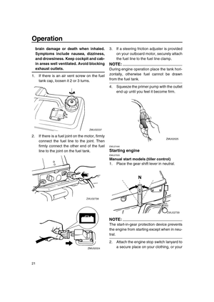 Page 26 
Operation 
21 
brain damage or death when inhaled.
Symptoms include nausea, dizziness,
and drowsiness. Keep cockpit and cab-
in areas well ventilated. Avoid blocking 
exhaust outlets. 
1. If there is an air vent screw on the fuel
tank cap, loosen it 2 or 3 turns.
2. If there is a fuel joint on the motor, firmly
connect the fuel line to the joint. Then
firmly connect the other end of the fuel
line to the joint on the fuel tank.3. If a steering friction adjuster is provided
on your outboard motor,...