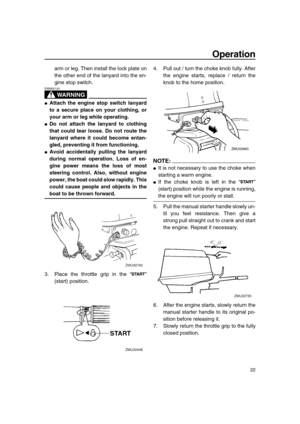 Page 27 
Operation 
22 
arm or leg. Then install the lock plate on
the other end of the lanyard into the en-
gine stop switch.
WARNING
 
EWM00120  
 
Attach the engine stop switch lanyard
to a secure place on your clothing, or
your arm or leg while operating. 
 
Do not attach the lanyard to clothing
that could tear loose. Do not route the
lanyard where it could become entan-
gled, preventing it from functioning. 
 
Avoid accidentally pulling the lanyard
during normal operation. Loss of en-
gine power means...