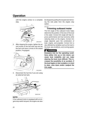 Page 30 
Operation 
25 
until the engine comes to a complete
stop.
2. After stopping the engine, tighten the air
vent screw on the fuel tank cap and set
the fuel cock lever or knob to the closed
position, if equipped.
3. Disconnect the fuel line if you are using
an external fuel tank.
NOTE:
 
If the outboard motor is equipped with an en-
gine stop switch lanyard, the engine can alsobe stopped by pulling the lanyard and remov-
ing the lock plate from the engine stop 
switch. 
EMU27861 
Trimming outboard motor...