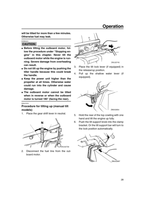 Page 33 
Operation 
28 
will be tilted for more than a few minutes. 
Otherwise fuel may leak.
CAUTION:
 
ECM00231  
 
Before tilting the outboard motor, fol-
low the procedure under “Stopping en-
gine” in this chapter. Never tilt the
outboard motor while the engine is run-
ning. Severe damage from overheating
can result. 
 
Do not tilt up the engine by pushing the
tiller handle because this could break
the handle. 
 
Keep the power unit higher than the
propeller at all times. Otherwise water
could run into...