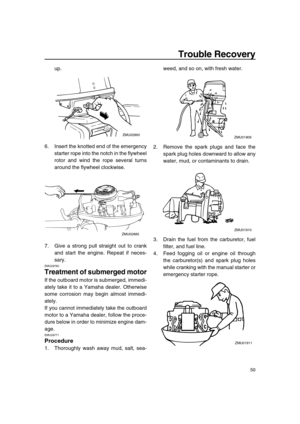 Page 55 
Trouble Recovery 
50 
up.
6. Insert the knotted end of the emergency
starter rope into the notch in the flywheel
rotor and wind the rope several turns
around the flywheel clockwise.
7. Give a strong pull straight out to crank
and start the engine. Repeat if neces-
sary. 
EMU29760 
Treatment of submerged motor 
If the outboard motor is submerged, immedi-
ately take it to a Yamaha dealer. Otherwise
some corrosion may begin almost immedi-
ately.
If you cannot immediately take the outboard
motor to a...