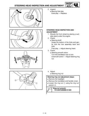 Page 110 
3 - 45
INSP
ADJ
 
STEERING HEAD INSPECTION AND ADJUSTMENT 
2. Inspect: 
 
Bearing free play
Exist play  
→ 
 Replace. 
STEERING HEAD INSPECTION AND 
ADJUSTMENT 
1. Elevate the front wheel by placing a suit-
able stand under the engine.
2. Check: 
 
Steering shaft
Grasp the bottom of the forks and gen-
tly rock the fork assembly back and
forth.
Free play  
→ 
 Adjust steering head.
3. Check: 
 
Steering smooth action
Turn the handlebar lock to lock.
Unsmooth action  
→ 
 Adjust steering ring
nut. 
4....