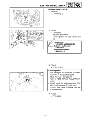 Page 1143 - 49
INSP
ADJ
IGNITION TIMING CHECK
IGNITION TIMING CHECK
1. Remove:
Timing plug 1 
1
2. Attach:
Timing light 
Inductive tachometer 
To the ignition coil lead (orange lead
1).
3. Check:
Ignition timing
Timing light:
YM-33277-A/90890-03141
Inductive tachometer:
YU-8036-B
Engine tachometer:
90890-03113
Checking steps:
Start the engine and let it warm up. Let the
engine run at the specified speed.
Adjust the engine idling speed.
Refer to “IDLE SPEED ADJUSTMENT”
section.
Visually check the...