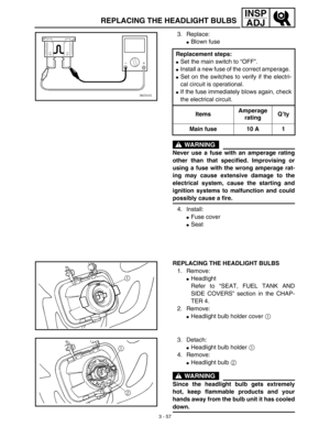 Page 1223 - 57
INSP
ADJ
REPLACING THE HEADLIGHT BULBS
3. Replace: 
Blown fuse
WARNING
Never use a fuse with an amperage rating
other than that specified. Improvising or
using a fuse with the wrong amperage rat-
ing may cause extensive damage to the
electrical system, cause the starting and
ignition systems to malfunction and could
possibly cause a fire. 
4. Install: 
Fuse cover
Seat Replacement steps:
Set the main switch to “OFF”.
Install a new fuse of the correct amperage. 
Set on the switches to verify...