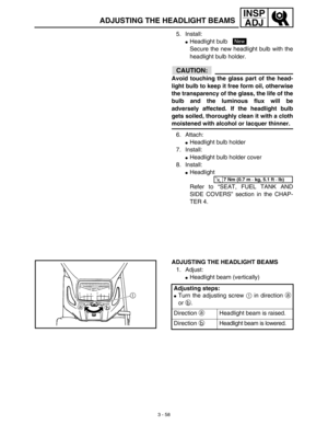 Page 1233 - 58
INSP
ADJ
ADJUSTING THE HEADLIGHT BEAMS
5. Install:
Headlight bulb 
Secure the new headlight bulb with the
headlight bulb holder.
CAUTION:
Avoid touching the glass part of the head-
light bulb to keep it free form oil, otherwise
the transparency of the glass, the life of the
bulb and the luminous flux will be
adversely affected. If the headlight bulb
gets soiled, thoroughly clean it with a cloth
moistened with alcohol or lacquer thinner.
6. Attach:
Headlight bulb holder
7. Install:
Headlight...