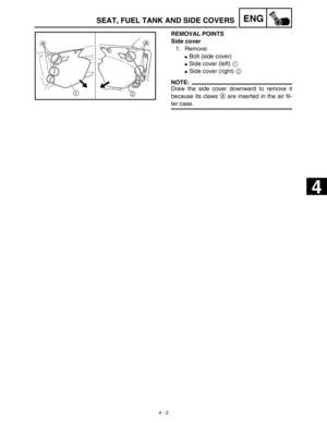 Page 125 
4 - 2
ENG
 
REMOVAL POINTS
Side cover  
1. Remove: 
 
Bolt (side cover) 
 
Side cover (left)   
1 
 
Side cover (right)   
2
NOTE:
 
Draw the side cover downward to remove it
because its claws   
a  
 are inserted in the air fil- 
ter case. 
SEAT, FUEL TANK AND SIDE COVERS 
 
 
4  