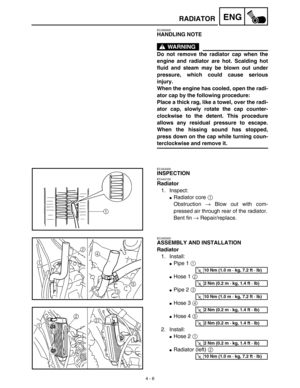 Page 129 
4 - 6
ENG
 
RADIATOR 
EC456000 
HANDLING NOTE
WARNING
 
Do not remove the radiator cap when the
engine and radiator are hot. Scalding hot
fluid and steam may be blown out under
pressure, which could cause serious
injury.
When the engine has cooled, open the radi-
ator cap by the following procedure:
Place a thick rag, like a towel, over the radi-
ator cap, slowly rotate the cap counter-
clockwise to the detent. This procedure
allows any residual pressure to escape.
When the hissing sound has stopped,...