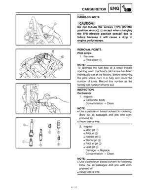 Page 1344 - 11
ENGCARBURETOR
EC466020
HANDLING NOTE
CAUTION:
Do not loosen the screws {TPS (throttle
position sensor)} 1 except when changing
the TPS (throttle position sensor) due to
failure because it will cause a drop in
engine performance.
1
REMOVAL POINTS
Pilot screw
1. Remove:
Pilot screw 1 
NOTE:
To optimize the fuel flow at a small throttle
opening, each machine’s pilot screw has been
individually set at the factory. Before removing
the pilot screw, turn it in fully and count the
number of turns. Record...