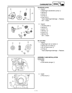 Page 1374 - 14
ENG
Accelerator pump
1. Inspect:
Diaphragm (accelerator pump) 1 
Spring 2 
Cover 3 
O-ring 4 
Push rod 5 
Tears (diaphragm)/damage → Replace.
Dirt → Clean.
2. Inspect:
Throttle shaft 1 
Spring 2 
Lever 1 3 
Spring 1 4 
Lever 2 5 
Spring 2 6 
Dirt → Clean.
12
3456
Air cut valve
1. Inspect:
Diaphragm (air cut valve) 1
Spring (air cut valve) 2
Air cut valve cover 3
O-ring 4
Tears (diaphragm)/damage → Replace.
1
23
4
ASSEMBLY AND INSTALLATION
Carburetor
1. Install:
Cold starter plunger...