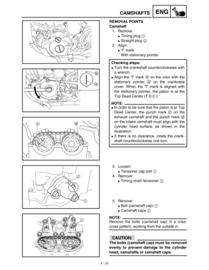 Page 146 
4 - 23
ENG
 
CAMSHAFTS 
REMOVAL POINTS
Camshaft  
1. Remove: 
 
Timing plug   
1  
  
 
Straight plug   
2  
 
2. Align: 
 
“I” mark
With stationary pointer.  
Checking steps: 
 
Turn the crankshaft counterclockwise with
a wrench. 
 
Align the “I” mark   
a  
 on the rotor with the
stationary pointer   
b  
 on the crankcase
cover. When the “I” mark is aligned with
the stationary pointer, the piston is at the
Top Dead Center (T.D.C.).
NOTE:
 
 
In order to be sure that the piston is at Top
Dead...