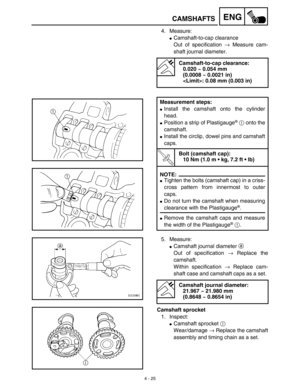 Page 148 
4 - 25
ENG
 
CAMSHAFTS 
4. Measure: 
 
Camshaft-to-cap clearance 
Out of specification  
→ 
 Measure cam-
shaft journal diameter.  
Camshaft-to-cap clearance:
0.020 ~ 0.054 mm 
(0.0008 ~ 0.0021 in)
: 0.08 mm (0.003 in)
Measurement steps: 
 
Install the camshaft onto the cylinder
head. 
 
Position a strip of Plastigauge 
®
 
  
1 
 onto the
camshaft. 
 
Install the circlip, dowel pins and camshaft
caps.
T R..
 
Bolt (camshaft cap):
10 Nm (1.0 m • kg, 7.2 ft • lb)
NOTE:
 
 
Tighten the bolts...