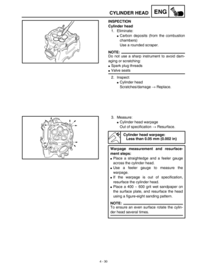 Page 1534 - 30
ENGCYLINDER HEAD
INSPECTION
Cylinder head
1. Eliminate:
Carbon deposits (from the combustion
chambers)
Use a rounded scraper.
NOTE:
Do not use a sharp instrument to avoid dam-
aging or scratching:
Spark plug threads
Valve seats
2. Inspect:
Cylinder head
Scratches/damage → Replace.
3. Measure:
Cylinder head warpage
Out of specification → Resurface.
Cylinder head warpage:
Less than 0.05 mm (0.002 in)
Warpage measurement and resurface-
ment steps:
Place a straightedge and a feeler gauge
across...