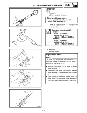 Page 1584 - 35
ENGVALVES AND VALVE SPRINGS
INSPECTION
Valve
1. Measure:
Stem-to-guide clearance
Out of specification → Replace the
valve guide. Stem-to-guide clearance =
valve guide inside diameter a – 
valve stem diameter b 
Clearance (stem to guide):
Intake:
0.010 ~ 0.037 mm 
(0.0004 ~ 0.0015 in)
: 0.08 mm (0.003 in)
Exhaust:
0.020 ~ 0.047 mm 
(0.0008 ~ 0.0019 in)
: 0.10 mm (0.004 in)
2. Replace:
Valve guide
Replacement steps:
NOTE:
To ease guide removal, installation and to
maintain correct fit heat the...