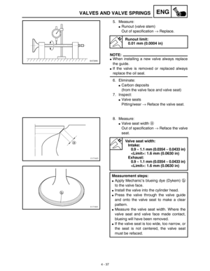 Page 1604 - 37
ENGVALVES AND VALVE SPRINGS
5. Measure:
Runout (valve stem)
Out of specification → Replace.
NOTE:
When installing a new valve always replace
the guide.
If the valve is removed or replaced always
replace the oil seal.
6. Eliminate:
Carbon deposits
(from the valve face and valve seat)
7. Inspect:
Valve seats
Pitting/wear → Reface the valve seat.
Runout limit:
0.01 mm (0.0004 in)
8. Measure:
Valve seat width a 
Out of specification → Reface the valve
seat.
Valve seat width:
Intake:
0.9 ~ 1.1 mm...