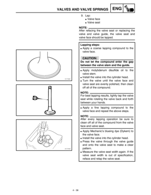 Page 1614 - 38
ENGVALVES AND VALVE SPRINGS
9. Lap:
Valve face
Valve seat
NOTE:
After refacing the valve seat or replacing the
valve and valve guide, the valve seat and
valve face should be lapped.
Lapping steps:
Apply a coarse lapping compound to the
valve face.
CAUTION:
Do not let the compound enter the gap
between the valve stem and the guide.
Apply molybdenum disulfide oil to the
valve stem.
Install the valve into the cylinder head.
Turn the valve until the valve face and
valve seat are evenly polished,...