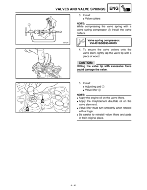 Page 164 
4 - 41
ENG
 
VALVES AND VALVE SPRINGS 
3. Install: 
 
Valve cotters
NOTE:
 
While compressing the valve spring with a
valve spring compressor   
1  
 install the valve 
cotters.
4. To secure the valve cotters onto the
valve stem, lightly tap the valve tip with a
piece of wood.
CAUTION:
 
Hitting the valve tip with excessive force 
could damage the valve. 
Valve spring compressor:
YM-4019/90890-04019 
5. Install: 
 
Adjusting pad   
1  
  
 
Valve lifter   
2  
 
NOTE:
 
 
Apply the engine oil on...