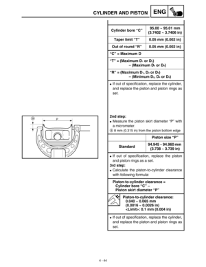 Page 167 
4 - 44
ENG
 
CYLINDER AND PISTON 
Cylinder bore “C”95.00 ~ 95.01 mm
(3.7402 ~ 3.7406 in)
Taper limit “T” 0.05 mm (0.002 in)
Out of round “R” 0.05 mm (0.002 in)
“C” = Maximum D
“T” = (Maximum D 
1 
 or D 
2 
) 
– (Maximum D 
5 
 or D 
6 
)
“R” = (Maximum D 
1 
, D 
3 
 or D 
5 
) 
  
– (Minimum D 
2 
, D 
4 
 or D 
6 
) 
 
If out of specification, replace the cylinder,
and replace the piston and piston rings as
set. 
2nd step: 
 
Measure the piston skirt diameter “P” with
a micrometer. 
a 
8 mm (0.315...