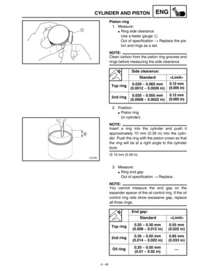 Page 168 
4 - 45
ENG
 
CYLINDER AND PISTON 
Piston ring 
1. Measure: 
 
Ring side clearance
Use a feeler gauge  
1 
. 
Out of specification  
→ 
 Replace the pis-
ton and rings as a set.
NOTE:
 
Clean carbon from the piston ring grooves and 
rings before measuring the side clearance.
2. Position: 
 
Piston ring 
(in cylinder)
NOTE:
 
Insert a ring into the cylinder and push it
approximately 10 mm (0.39 in) into the cylin-
der. Push the ring with the piston crown so that
the ring will be at a right angle to the...