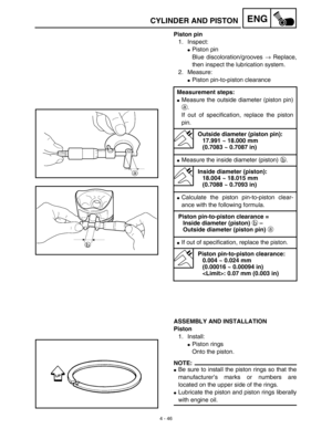 Page 169 
4 - 46
ENG
 
CYLINDER AND PISTON 
Piston pin 
1. Inspect: 
 
Piston pin
Blue discoloration/grooves  
→ 
 Replace,
then inspect the lubrication system.
2. Measure: 
 
Piston pin-to-piston clearance 
ASSEMBLY AND INSTALLATION
Piston 
1. Install: 
 
Piston rings
Onto the piston.
NOTE:
 
 
Be sure to install the piston rings so that the
manufacturer’s marks or numbers are
located on the upper side of the rings. 
 
Lubricate the piston and piston rings liberally 
with engine oil. 
Measurement steps:...