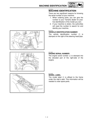 Page 18 
1 - 2
GEN
INFO
 
MACHINE IDENTIFICATION 
EC120001 
MACHINE IDENTIFICATION 
There are two significant reasons for knowing
the serial number of your machine:
1. When ordering parts, you can give the
number to your Yamaha dealer for posi-
tive identification of the model you own.
2. If your machine is stolen, the authorities
will need the number to search for and
identify your machine. 
EC121001 
VEHICLE IDENTIFICATION NUMBER 
The vehicle identification number  
1  
 is
stamped on the right of the...