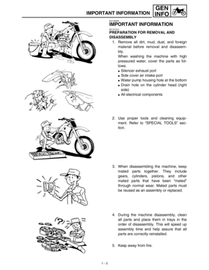 Page 19 
1 - 3
GEN
INFO
 
IMPORTANT INFORMATION 
EC130000 
IMPORTANT INFORMATION 
EC131010 
PREPARATION FOR REMOVAL AND 
DISASSEMBLY 
1. Remove all dirt, mud, dust, and foreign
material before removal and disassem-
bly.
When washing the machine with high
pressured water, cover the parts as fol-
lows. 
 
Silencer exhaust port 
 
Side cover air intake port 
 
Water pump housing hole at the bottom 
 
Drain hole on the cylinder head (right
side) 

All electrical components
2. Use proper tools and cleaning...