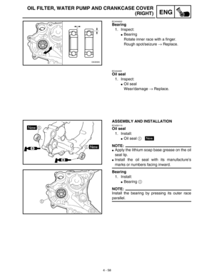 Page 1814 - 58
ENG
OIL FILTER, WATER PUMP AND CRANKCASE COVER
(RIGHT)
EC4H4600
Bearing
1. Inspect:
Bearing
Rotate inner race with a finger.
Rough spot/seizure → Replace.
EC444400
Oil seal
1. Inspect:
Oil seal
Wear/damage → Replace.
ASSEMBLY AND INSTALLATION
EC4G5110
Oil seal
1. Install:
Oil seal 1 
NOTE:
Apply the lithium soap base grease on the oil
seal lip.
Install the oil seal with its manufacture’s
marks or numbers facing inward.
Bearing
1. Install:
Bearing 1 
NOTE:
Install the bearing by pressing its...