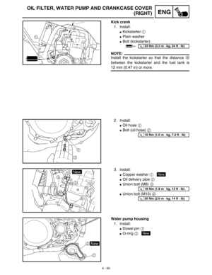 Page 1834 - 60
ENG
OIL FILTER, WATER PUMP AND CRANKCASE COVER
(RIGHT)
Kick crank
1. Install:
Kickstarter 1 
Plain washer
Bolt (kickstarter)
NOTE:
Install the kickstarter so that the distance a
between the kickstarter and the fuel tank is
12 mm (0.47 in) or more.
T R..33 Nm (3.3 m · kg, 24 ft · lb)
2. Install:
Oil hose 1 
Bolt (oil hose) 2 
T R..10 Nm (1.0 m · kg, 7.2 ft · lb)
3. Install:
Copper washer 1 
Oil delivery pipe 2 
Union bolt (M8) 3 
Union bolt (M10) 4 
New
T R..18 Nm (1.8 m · kg, 13 ft · lb)...