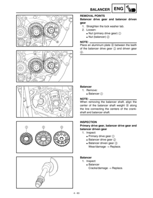 Page 186 
4 - 63
ENG
 
BALANCER 
REMOVAL POINTS
Balancer drive gear and balancer driven
gear  
1. Straighten the lock washer tab.
2. Loosen: 
 
Nut (primary drive gear)   
1  
  
 
Nut (balancer)   
2  
 
NOTE:
 
Place an aluminum plate  
a  
 between the teeth
of the balancer drive gear  
3  
 and driven gear 
4 
. 
Balancer 
1. Remove: 
 
Balancer  
1 
 
NOTE:
 
When removing the balancer shaft, align the
center of the balancer shaft weight  
a  
 along
the line connecting the centers of the crank- 
shaft...