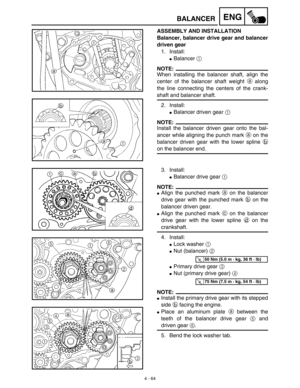 Page 187 
4 - 64
ENG
 
BALANCER 
ASSEMBLY AND INSTALLATION
Balancer, balancer drive gear and balancer
driven gear 
1. Install: 
 
Balancer  
1 
 
NOTE:
 
When installing the balancer shaft, align the
center of the balancer shaft weight  
a 
 along
the line connecting the centers of the crank- 
shaft and balancer shaft.
2. Install: 
 
Balancer driven gear  
1 
 
NOTE:
 
Install the balancer driven gear onto the bal-
ancer while aligning the punch mark  
a 
 on the
balancer driven gear with the lower spline  
b...