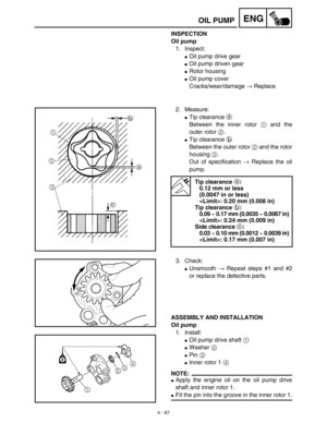 Page 1904 - 67
ENGOIL PUMP
INSPECTION
Oil pump
1. Inspect:
Oil pump drive gear
Oil pump driven gear
Rotor housing
Oil pump cover
Cracks/wear/damage → Replace.
2. Measure:
Tip clearance a 
Between the inner rotor 1 and the
outer rotor 2.
Tip clearance b 
Between the outer rotor 2 and the rotor
housing 3.
Out of specification → Replace the oil
pump.
Tip clearance a:
0.12 mm or less 
(0.0047 in or less)
: 0.20 mm (0.008 in)
Tip clearance b:
0.09 ~ 0.17 mm (0.0035 ~ 0.0067 in)
: 0.24 mm (0.009 in)
Side...