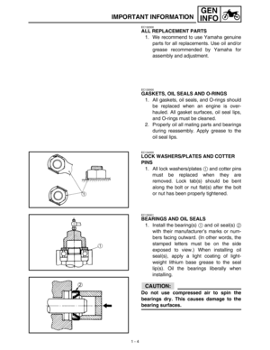 Page 201 - 4
GEN
INFO
IMPORTANT INFORMATION
EC132000
ALL REPLACEMENT PARTS
1. We recommend to use Yamaha genuine
parts for all replacements. Use oil and/or
grease recommended by Yamaha for
assembly and adjustment.
EC133000
GASKETS, OIL SEALS AND O-RINGS
1. All gaskets, oil seals, and O-rings should
be replaced when an engine is over-
hauled. All gasket surfaces, oil seal lips,
and O-rings must be cleaned.
2. Properly oil all mating parts and bearings
during reassembly. Apply grease to the
oil seal lips....