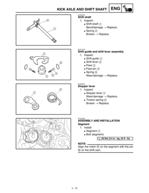 Page 1954 - 72
ENGKICK AXLE AND SHIFT SHAFT
EC4B4400
Shift shaft
1. Inspect:
Shift shaft 1 
Bend/damage → Replace.
Spring 2 
Broken → Replace.
EC4C4100
Shift guide and shift lever assembly
1. Inspect:
Shift guide 1 
Shift lever 2 
Pawl 3 
Pawl pin 4 
Spring 5 
Wear/damage → Replace.
EC4B4500
Stopper lever
1. Inspect:
Stopper lever 1 
Wear/damage → Replace.
Torsion spring 2 
Broken → Replace.
EC4C5000
ASSEMBLY AND INSTALLATION
Segment
1. Install:
Segment 1 
Bolt (segment) 
NOTE:
Align the notch a on...