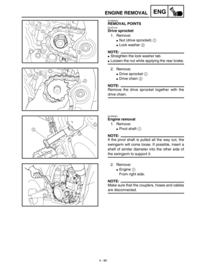 Page 209 
4 - 86
ENG
 
ENGINE REMOVAL 
EC4M3000 
REMOVAL POINTS 
EC4F3100 
Drive sprocket 
1. Remove: 
 
Nut (drive sprocket) 1 
Lock washer 2 
NOTE:
Straighten the lock washer tab.
Loosen the nut while applying the rear brake.
2. Remove:
Drive sprocket 1 
Drive chain 2 
NOTE:
Remove the drive sprocket together with the
drive chain.
EC4M3301
Engine removal
1. Remove:
Pivot shaft 1 
NOTE:
If the pivot shaft is pulled all the way out, the
swingarm will come loose. If possible, insert a
shaft of similar...