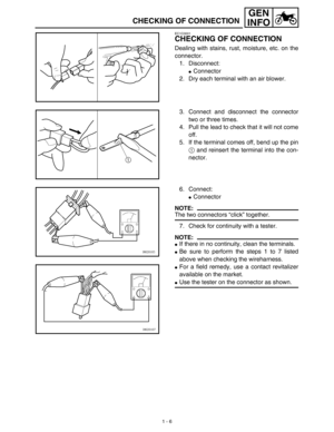 Page 221 - 6
GEN
INFO
CHECKING OF CONNECTION
EC1C0001
CHECKING OF CONNECTION
Dealing with stains, rust, moisture, etc. on the
connector.
1. Disconnect:
Connector
2. Dry each terminal with an air blower.
3. Connect and disconnect the connector
two or three times.
4. Pull the lead to check that it will not come
off.
5. If the terminal comes off, bend up the pin
1 and reinsert the terminal into the con-
nector.
6. Connect:
Connector
NOTE:
The two connectors “click” together.
7. Check for continuity with a...