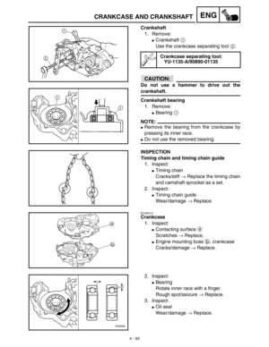 Page 2164 - 93
ENGCRANKCASE AND CRANKSHAFT
Crankshaft
1. Remove:
Crankshaft 1 
Use the crankcase separating tool 2.
CAUTION:
Do not use a hammer to drive out the
crankshaft.
Crankshaft bearing
1. Remove:
Bearing 1 
NOTE:
Remove the bearing from the crankcase by
pressing its inner race.
Do not use the removed bearing.
Crankcase separating tool:
YU-1135-A/90890-01135
INSPECTION
Timing chain and timing chain guide
1. Inspect:
Timing chain
Cracks/stiff → Replace the timing chain
and camshaft sprocket as a set....