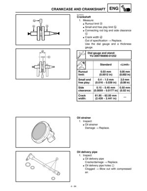 Page 2174 - 94
ENGCRANKCASE AND CRANKSHAFT
EC4N4201
Crankshaft
1. Measure:
Runout limit a 
Small end free play limit b 
Connecting rod big end side clearance
c 
Crank width d 
Out of specification → Replace.
Use the dial gauge and a thickness
gauge.
Dial gauge and stand:
YU-3097/90890-01252
Standard 
Runout 
limit:0.03 mm 
(0.0012 in)0.05 mm 
(0.002 in)
Small end 
free play:0.4 ~ 1.0 mm 
(0.016 ~ 0.039 in)2.0 mm 
(0.08 in)
Side 
clearance:0.15 ~ 0.45 mm 
(0.0059 ~ 0.0177 in)0.50 mm 
(0.02 in)
Crack...