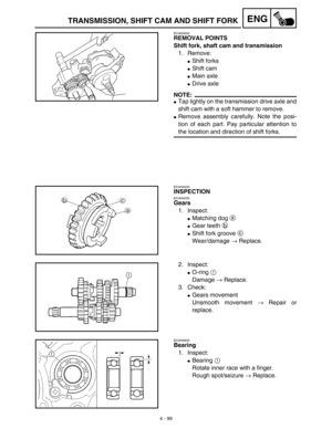 Page 2224 - 99
ENGTRANSMISSION, SHIFT CAM AND SHIFT FORK
EC4H3000
REMOVAL POINTS
Shift fork, shaft cam and transmission
1. Remove:
Shift forks
Shift cam
Main axle
Drive axle
NOTE:
Tap lightly on the transmission drive axle and
shift cam with a soft hammer to remove.
Remove assembly carefully. Note the posi-
tion of each part. Pay particular attention to
the location and direction of shift forks.
EC4H4000
INSPECTION
EC4H4200
Gears
1. Inspect:
Matching dog a 
Gear teeth b 
Shift fork groove c 
Wear/damage...